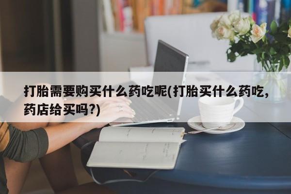 台州私人卖打胎药打胎需要购买什么药吃呢(打胎买什么药吃,药店给买吗?)