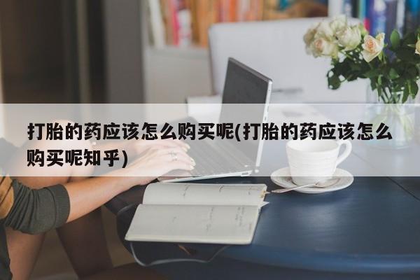 台州私人卖打胎药打胎的药应该怎么购买呢(打胎的药应该怎么购买呢知乎)